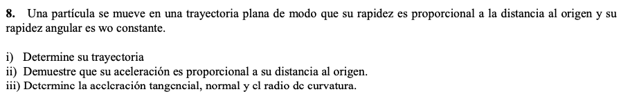 8. Una particula se mueve en una trayectoria plana de modo que su rapidez es proporcional a la distancia al origen y su rapid