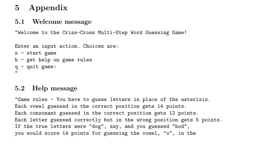 5 Appendix 5.1 Welcome message Welcome to the Criss-Cross Multi-Step Word Guessing Game! Enter an input action. Choices are: