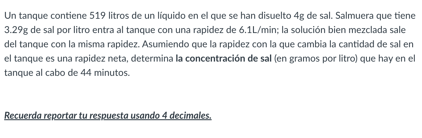 Un tanque contiene 519 litros de un líquido en el que se han disuelto \( 4 \mathrm{~g} \) de sal. Salmuera que tiene \( 3.29