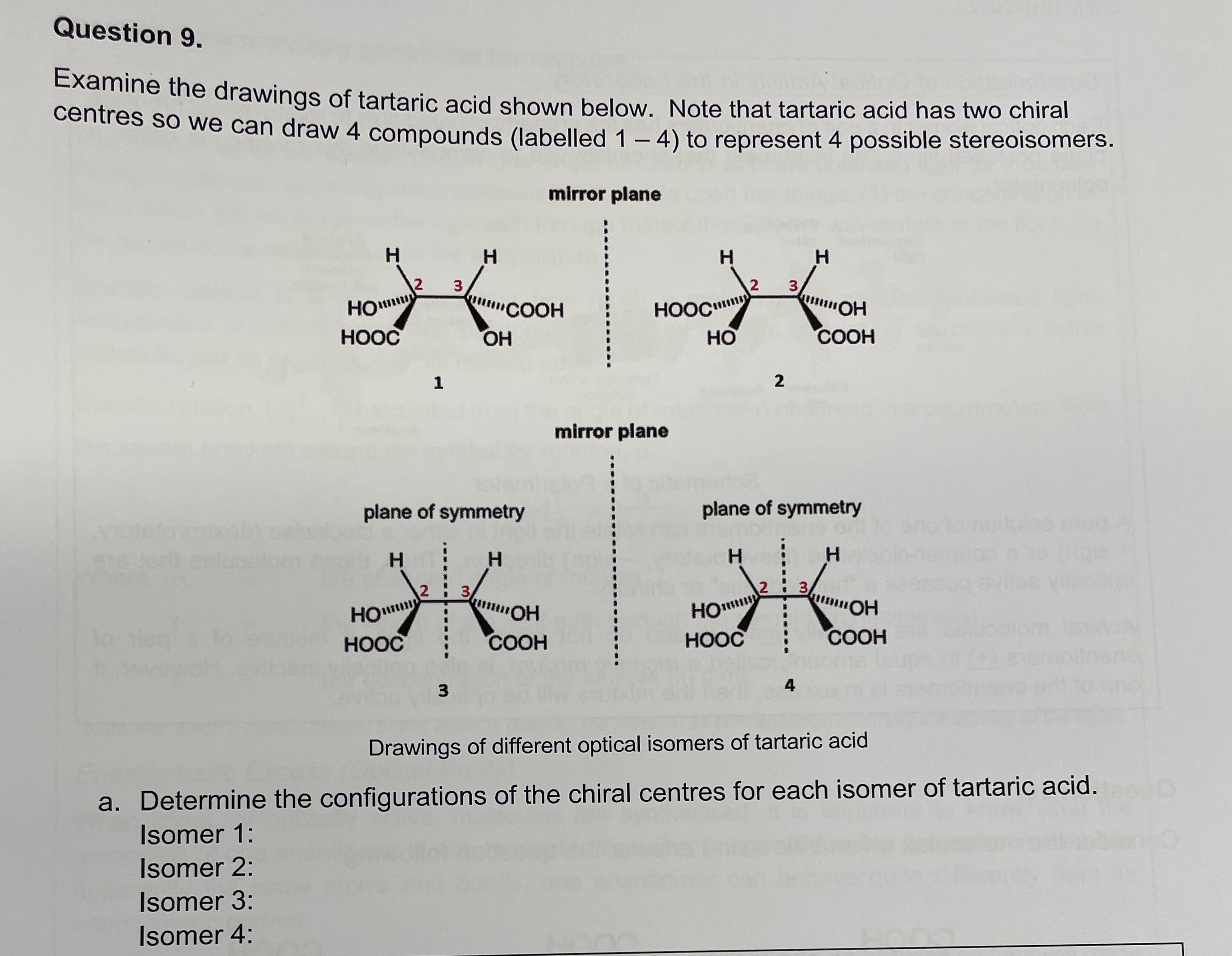 Examine the drawings of tartaric acid shown below. Note that tartaric acid has two chiral centres so we can draw 4 compounds