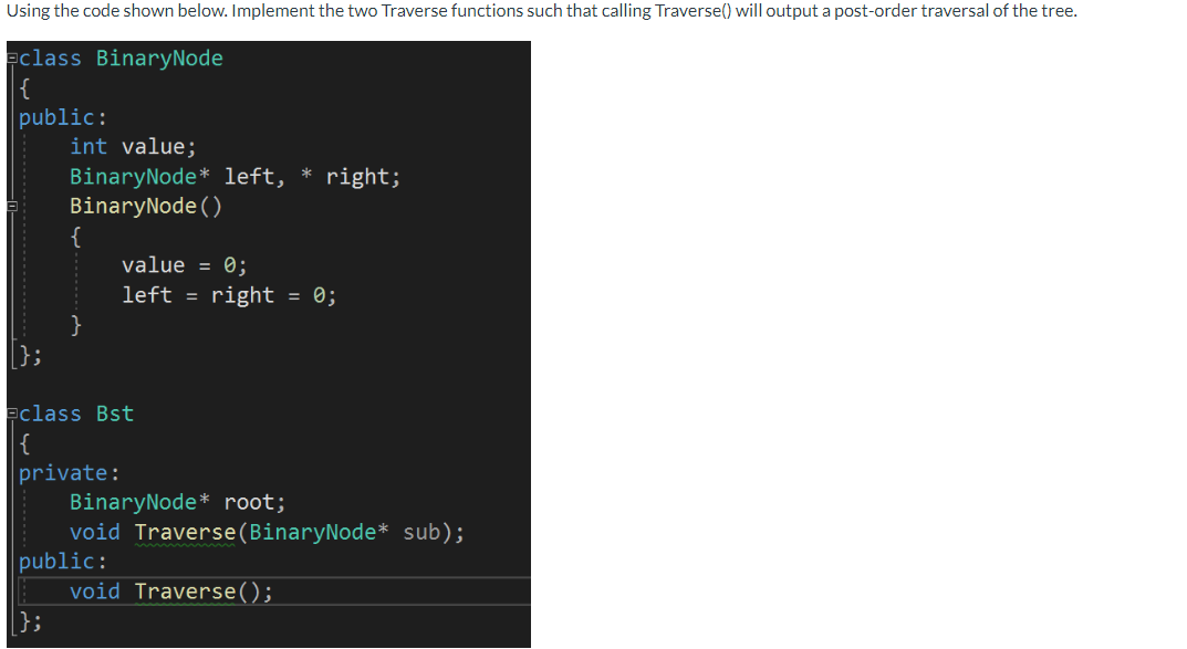 Using the code shown below. Implement the two Traverse functions such that calling Traverse() will output a post-order traver