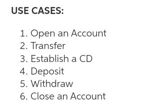 USE CASES:
1. Open an Account
2. Transfer
3. Establish a CD
4. Deposit
5. Withdraw
6. Close an Account