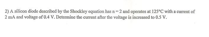 2) A silicon diode described by the Shockley equation has \( \mathrm{n}=2 \) and operates at \( 125^{\circ} \mathrm{C} \) wit