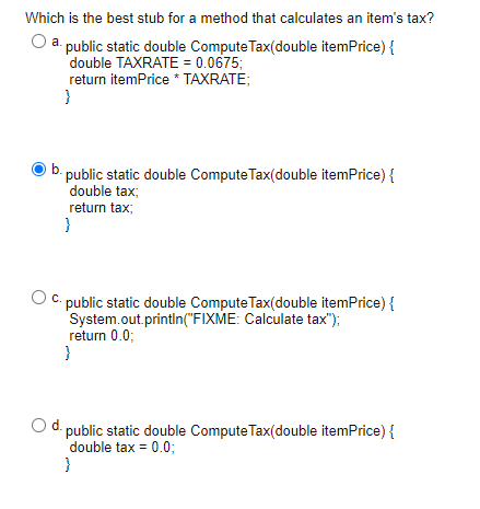 Which is the best stub for a method that calculates an items tax?
O a.public static double Compute Tax(double itemPrice) {
d