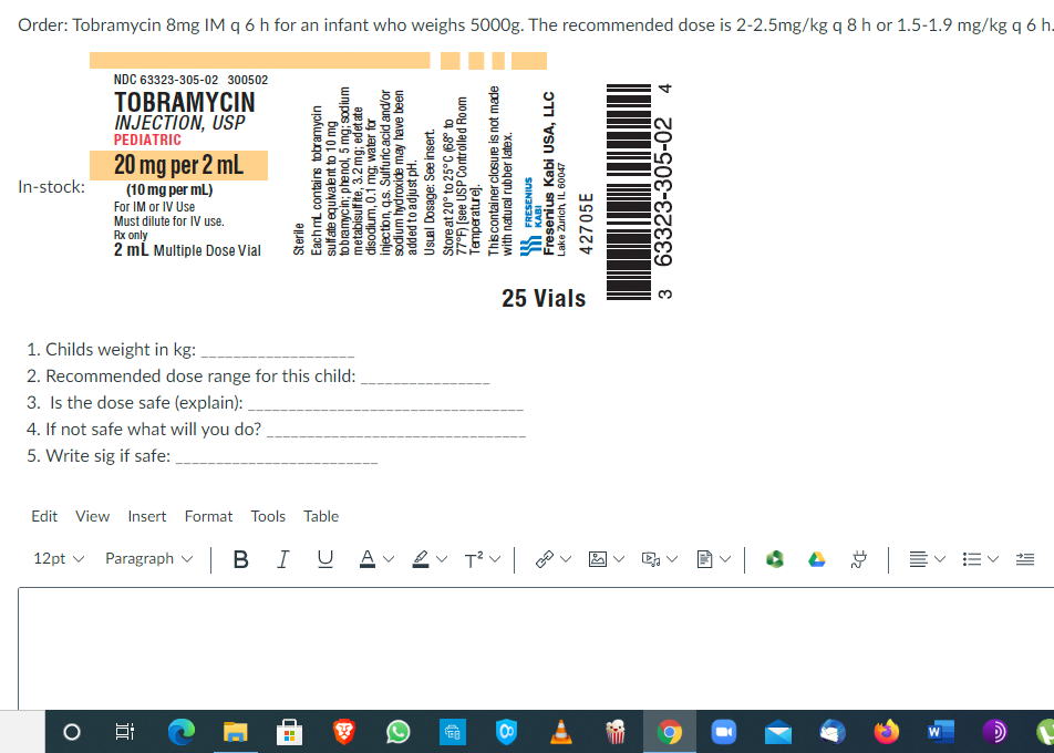 Order: Tobramycin 8mg IM q6 h for an infant who weighs 5000g. The recommended dose is 2-2.5mg/kg 9 8 h or 1.5-1.9 mg/kg q6 h.