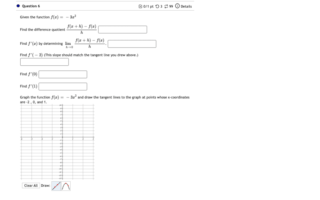 Question 6
0/1 pt 399 Details
Given the function f(x) = - 3x²
f(a+h)-f(x)
Find the difference quotient -
h
f(x+h)-f(x)
Find f