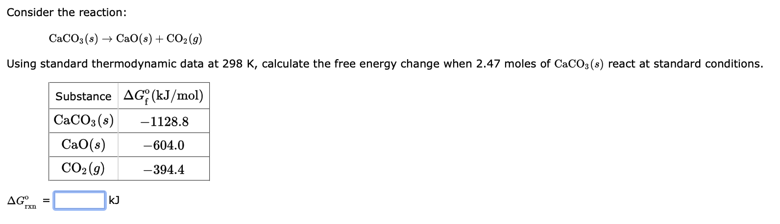 Consider the reaction:
CaCO3(s) - ? CaO(s)+CO2(g)
Using standard thermodynamic data at 298 K, calculate the free energy chang