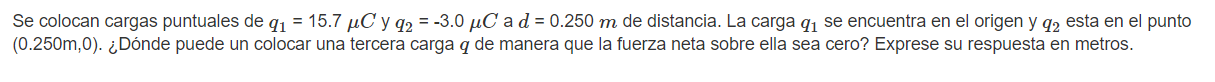 Se colocan cargas puntuales de \( q_{1}=15.7 \mu C \) y \( q_{2}=-3.0 \mu C \) a \( d=0.250 m \) de distancia. La carga \( q_