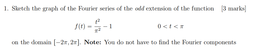 1. Sketch the graph of the Fourier series of the odd extension of the function
[3 marks]
\[
f(t)=\frac{t^{2}}{\pi^{2}}-1 \qua
