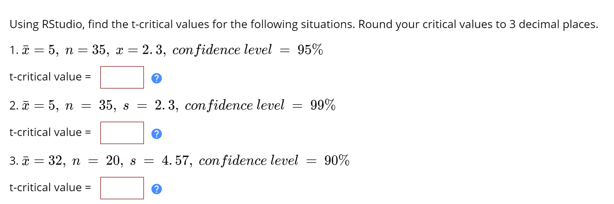 Using RStudio, find the t-critical values for the following situations. Round your critical values to 3 decimal places.
1. \(