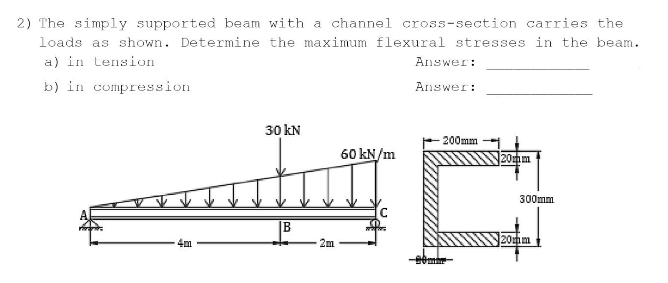 2) The simply supported beam with a channel cross-section carries the
loads as shown. Determine the maximum flexural stresses