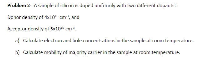 Problem 2- A sample of silicon is doped uniformly with two different dopants:
Donor density of \( 4 \times 10^{16} \mathrm{~c