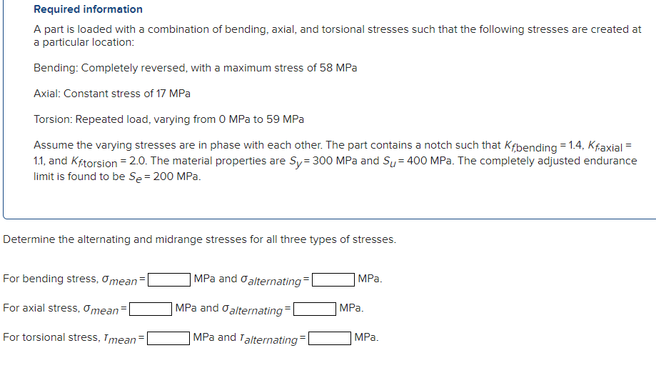 Required information
A part is loaded with a combination of bending, axial, and torsional stresses such that the following st