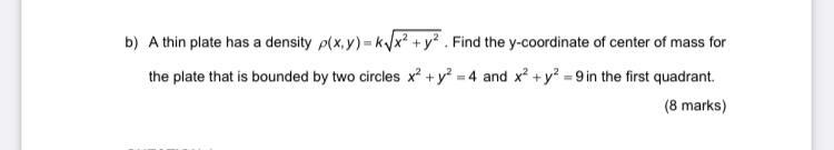 b) A thin plate has a density \( \rho(x, y)=k \sqrt{x^{2}+y^{2}} \). Find the \( y \)-coordinate of center of mass for the pl