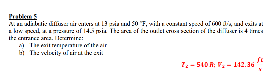 Problem 5
At an adiabatic diffuser air enters at \( 13 \mathrm{psia} \) and \( 50^{\circ} \mathrm{F} \), with a constant spee