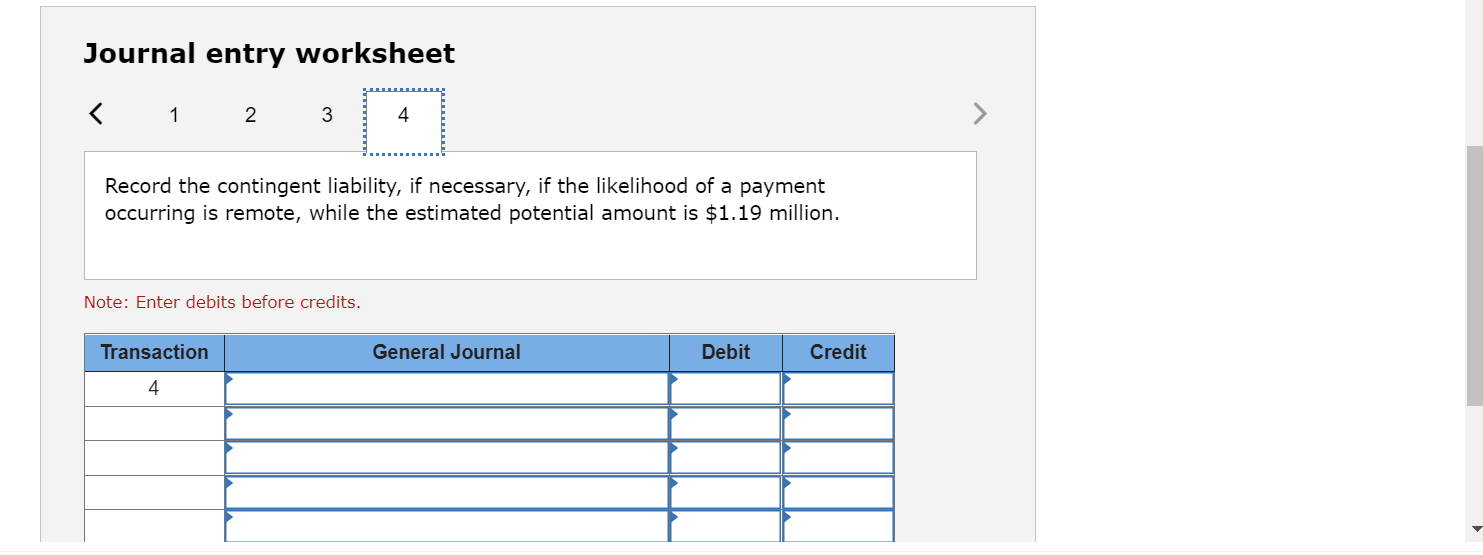 Journal entry worksheet
< 1 2 3
4
Record the contingent liability, if necessary, if the likelihood of a payment
occurring is 