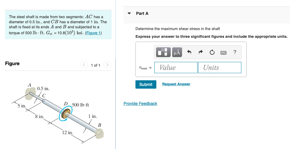 The steel shaft is made from two segments: \( A C \) has a
Part A diameter of \( 0.5 \) in., and \( C B \) has a diameter of 