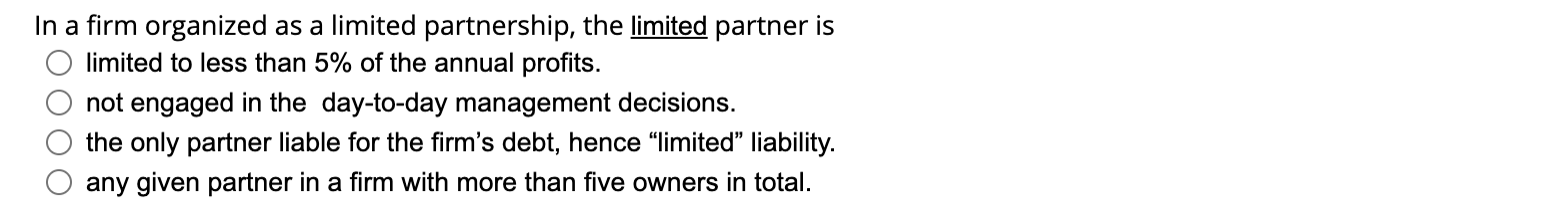 In a firm organized as a limited partnership, the limited partner is
limited to less than 5% of the annual profits.
not engag