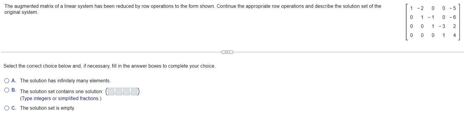 The augmented matrix of a linear system has been reduced by row operations to the form shown. Continue the appropriate row op