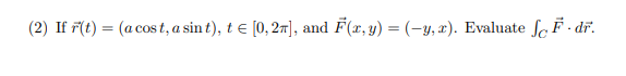 (2) If \( \vec{r}(t)=(a \cos t, a \sin t), t \in[0,2 \pi] \), and \( \vec{F}(x, y)=(-y, x) \). Evaluate \( \int_{C} \vec{F} \