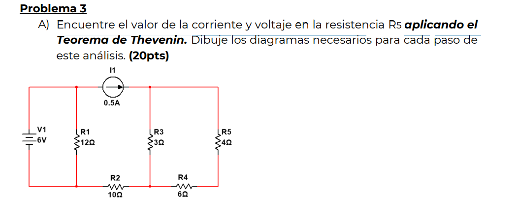 Problema 3 A) Encuentre el valor de la corriente y voltaje en la resistencia R5 aplicando el Teorema de Thevenin. Dibuje los