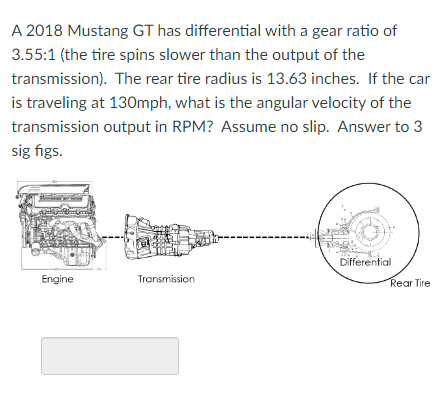 A 2018 Mustang GT has differential with a gear ratio of
3.55:1 (the tire spins slower than the output of the
transmission).
T