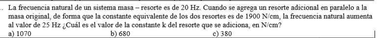 La frecuencia natural de un sistema masa - resorte es de \( 20 \mathrm{~Hz} \). Cuando se agrega un resorte adicional en para