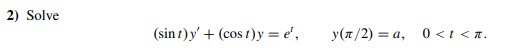 2) Solve \[ (\sin t) y^{\prime}+(\cos t) y=e^{t}, \quad y(\pi / 2)=a, \quad 0<t<\pi . \]