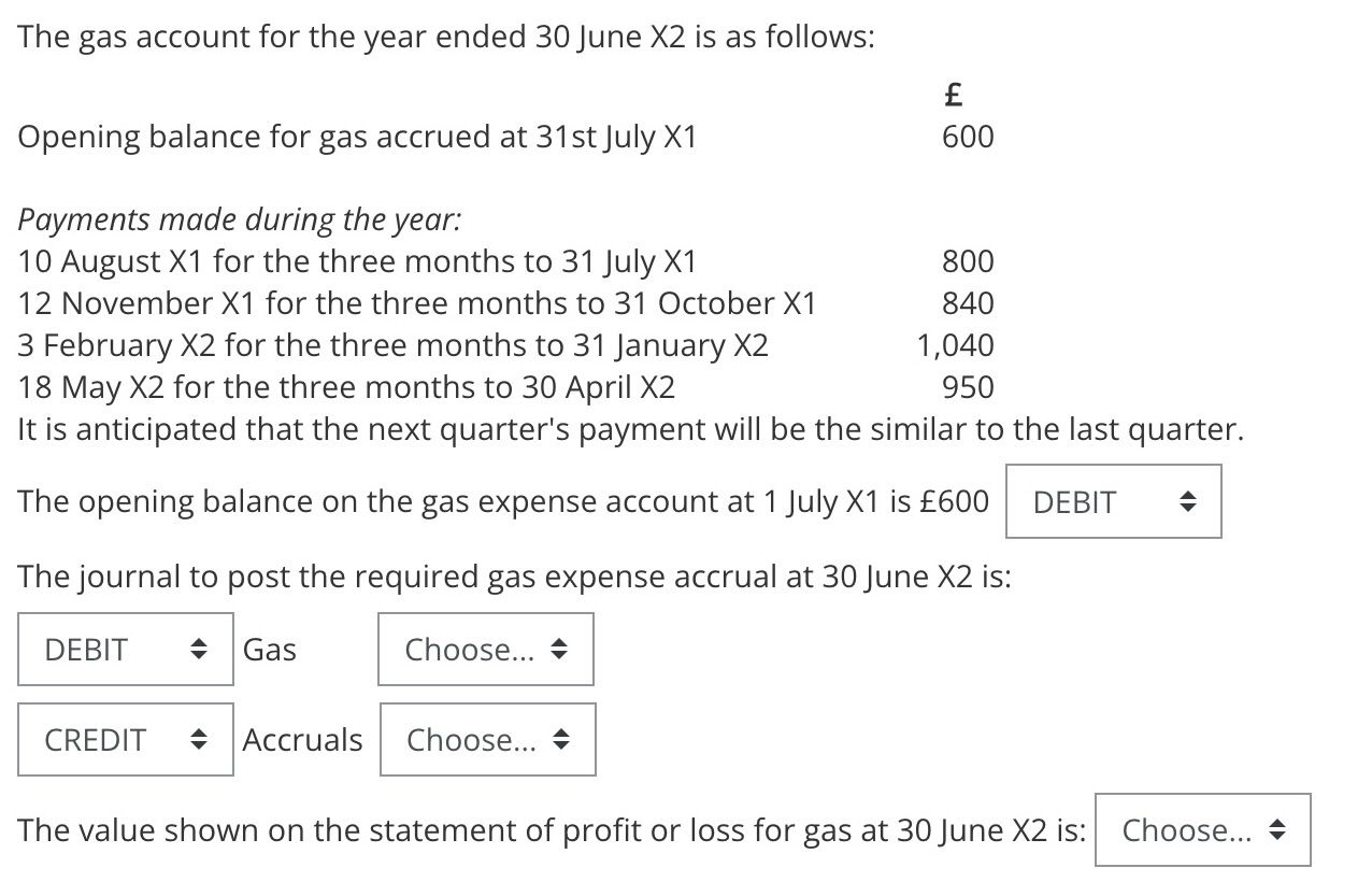 The gas account for the year ended 30 June \( X 2 \) is as follows:
\( \begin{array}{lr} & £ \\ \text { Opening balance for g