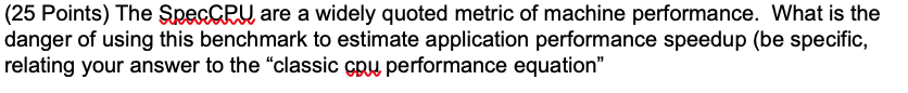 (25 Points) The Spec CPU are a widely quoted metric of machine performance. What is the danger of using this benchmark to est