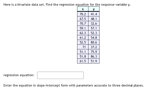 Here is a bivariate data set. Find the regression equation for the response variable \( y \).
regression equation:
Enter the