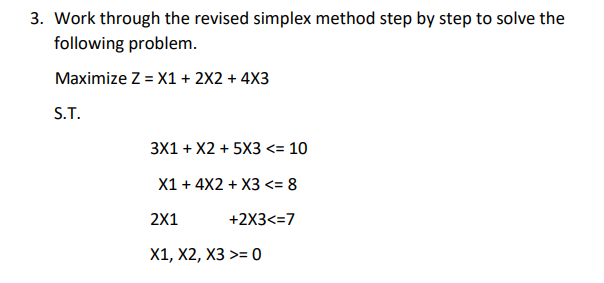 3. Work through the revised simplex method step by step to solve the
following problem.
Maximize Z = X1 + 2X2 + 4X3
S.T.
3X1 