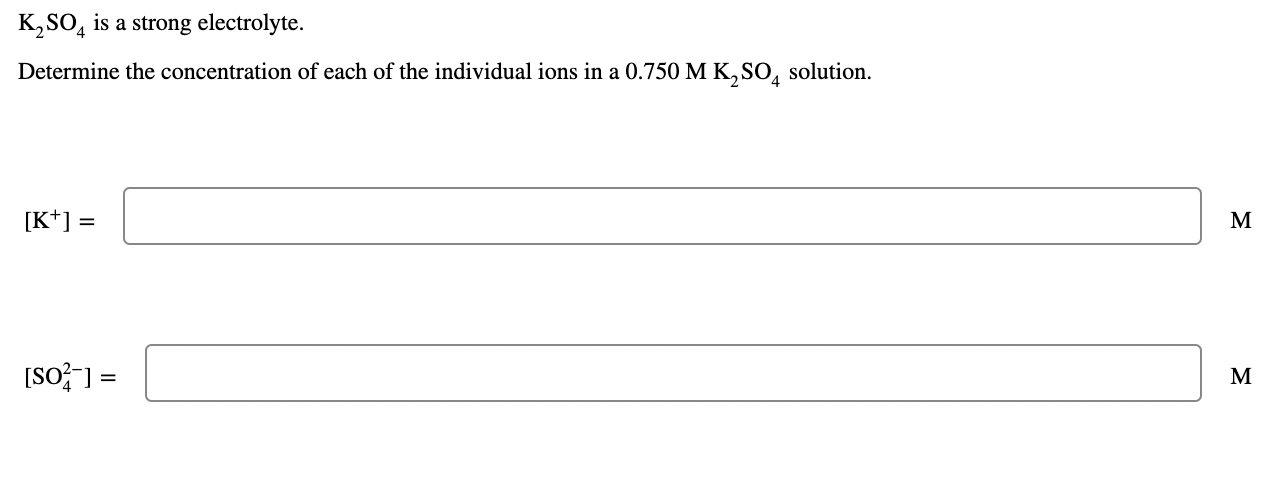 K?SO4 is a strong electrolyte.
Determine the concentration of each of the individual ions in a 0.750 M K?SO4 solution.
[K+] =