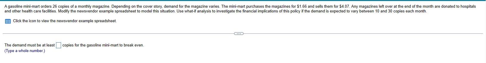 Click the icon to view the newsvendor example spreadsheet.
The demand must be at least copies for the gasoline mini-mart to b