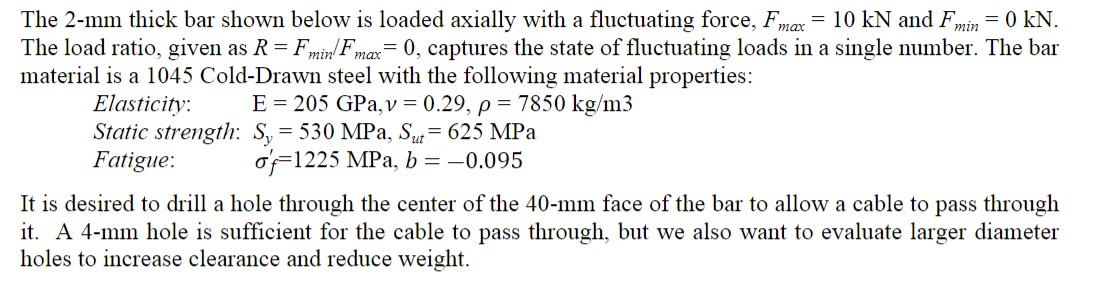 =
min
=
The 2-mm thick bar shown below is loaded axially with a fluctuating force, Fmax = 10 kN and F, = 0 kN
The load ratio,