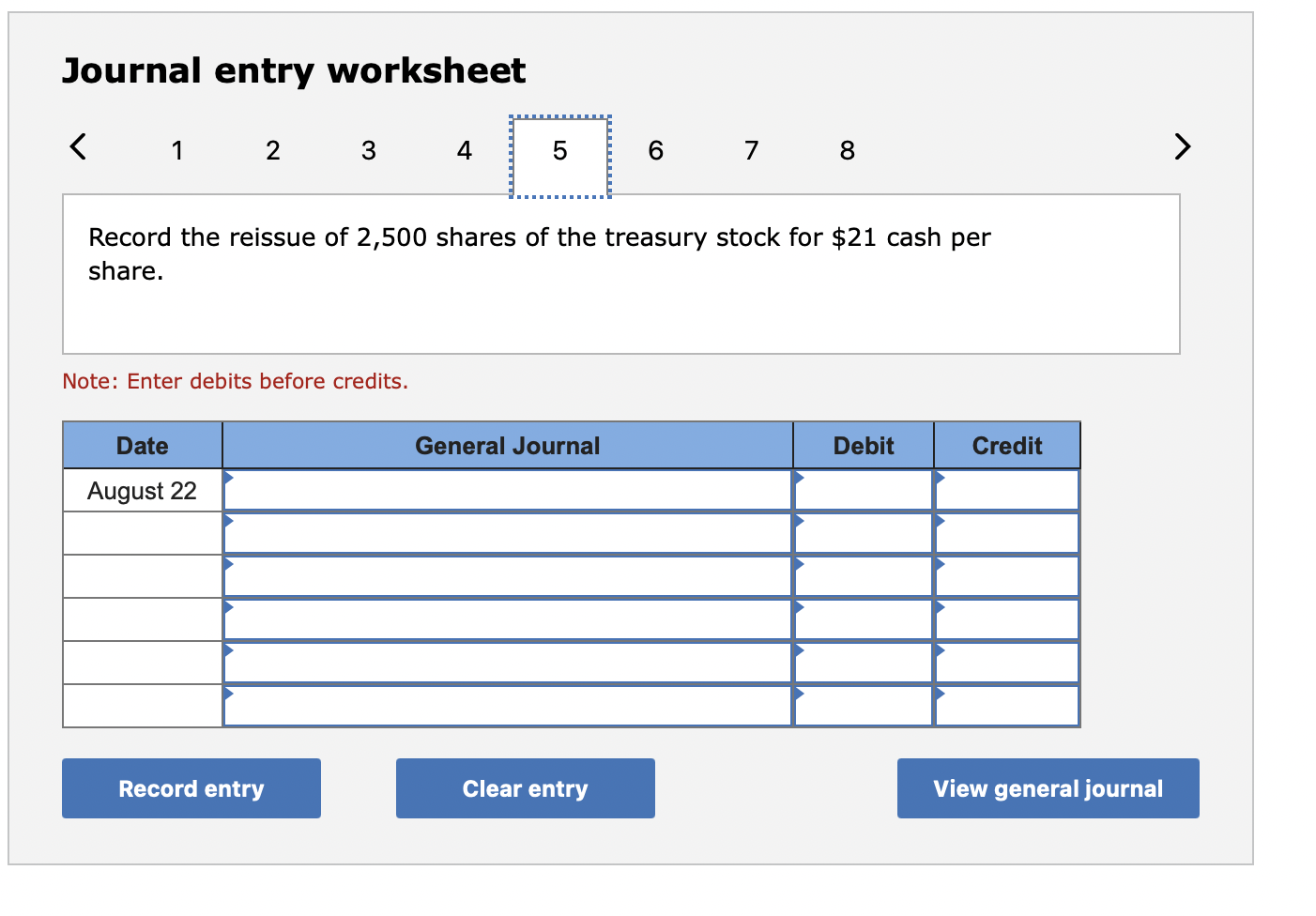 Journal entry worksheet
Record the reissue of 2,500 shares of the treasury stock for \( \$ 21 \) cash per share.
Note: Enter 