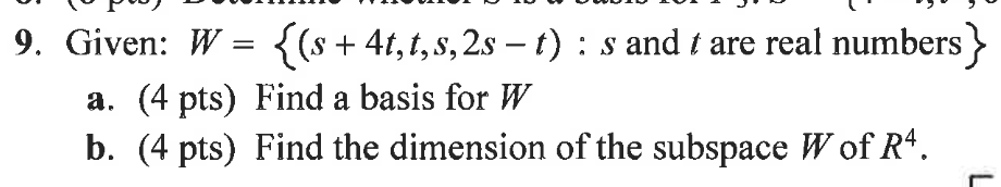 Given: \( W=\{(s+4 t, t, s, 2 s-t): s \) and \( t \) are real numbers \( \} \)
a. (4 pts) Find a basis for \( W \)
b. (4 pts)