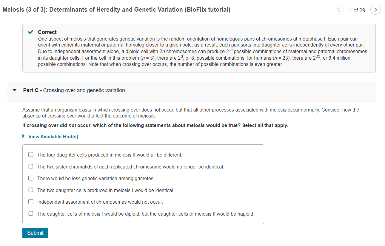 Meiosis (3 of 3): Determinants of Heredity and Genetic Variation (BioFlix tutorial)
1 of 29
Correct
One aspect of meiosis tha