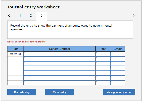 Journal entry worksheet
Record the entry to show the payment of amounts owed to governmental agencies.
Note: Enter debits bef