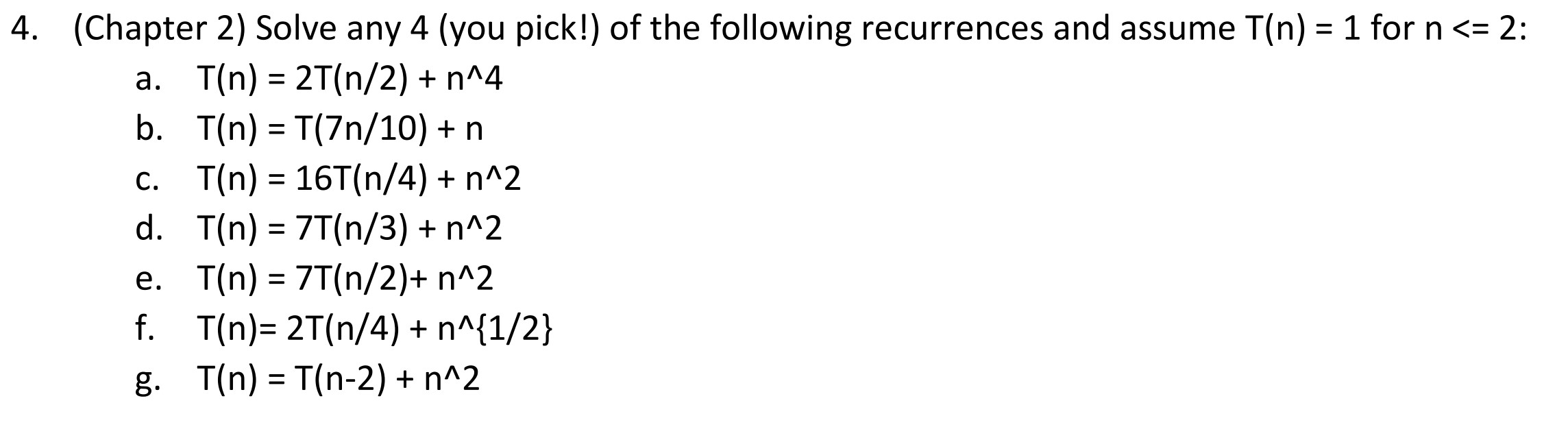 4. (Chapter 2) Solve any 4 (you pick!) of the following recurrences and assume T(n) = 1 for n <= 2: %3D a. T(n) = 2T(n/2) + n