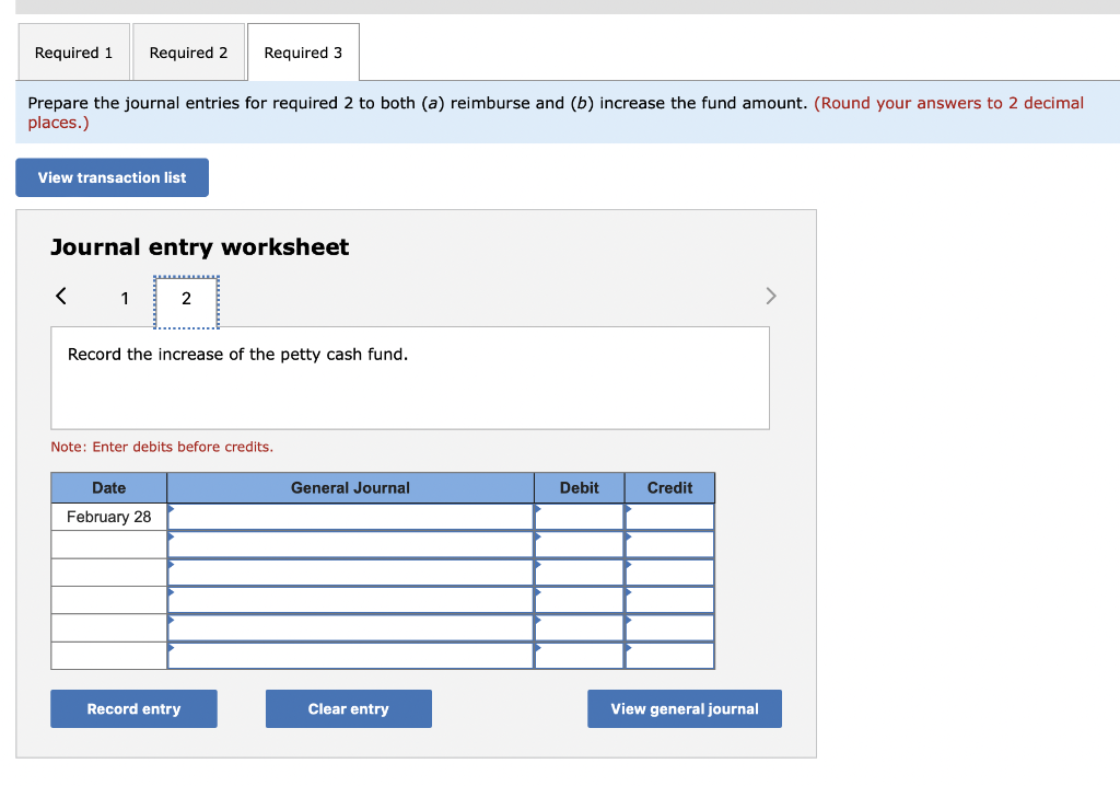 Prepare the journal entries for required 2 to both \( (a) \) reimburse and \( (b) \) increase the fund amount. (Round your an