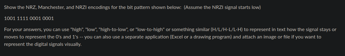 Show the NRZ, Manchester, and NRZI encodings for the bit pattern shown below: (Assume the NRZI signal starts low)
10011110001