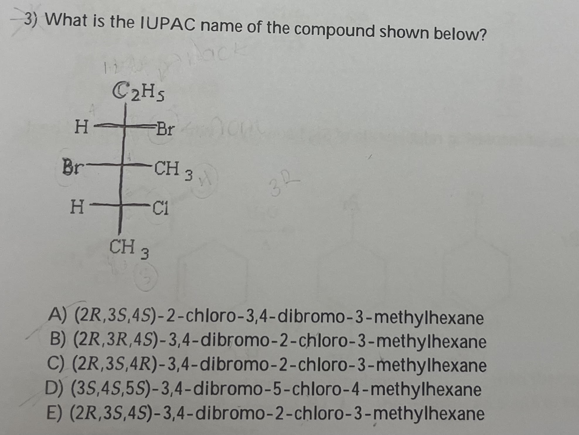 3) What is the IUPAC name of the compound shown below?
A) \( (2 R, 3 S, 4 S)-2 \)-chloro-3,4-dibromo-3-methylhexane
B) \( (2