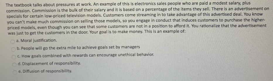 The textbook talks about pressures at work. An example of this is electronics sales people who are paid a modest salary, plus