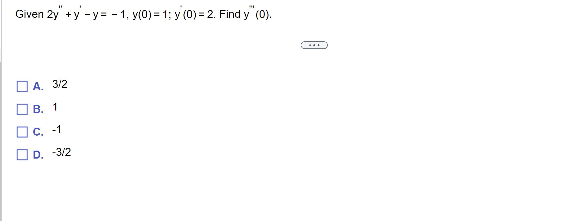 Given \( 2 y^{\prime \prime}+y^{\prime}-y=-1, y(0)=1 ; y^{\prime}(0)=2 \). Find \( y^{\prime \prime \prime}(0) \). A. \( 3 /