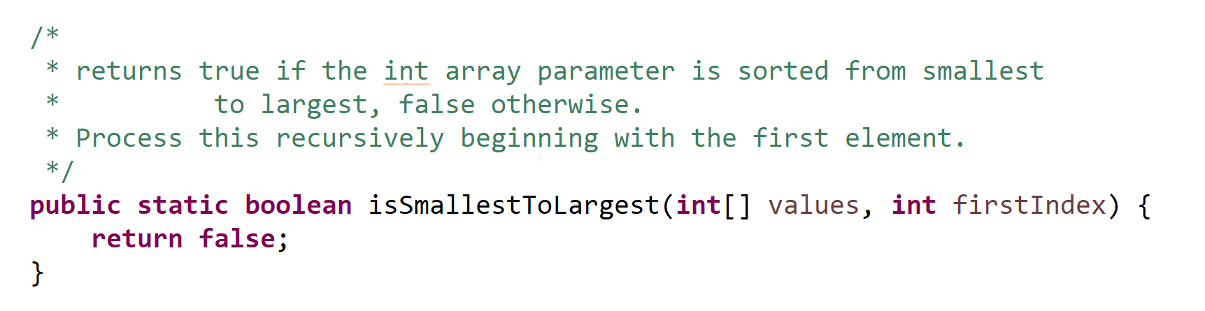 * * * returns true if the int array parameter is sorted from smallest to largest, false otherwise. Process this recursively b
