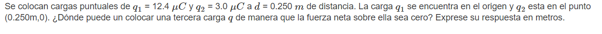 Se colocan cargas puntuales de \( q_{1}=12.4 \mu C \) y \( q_{2}=3.0 \mu C \) a \( d=0.250 m \) de distancia. La carga \( q_{