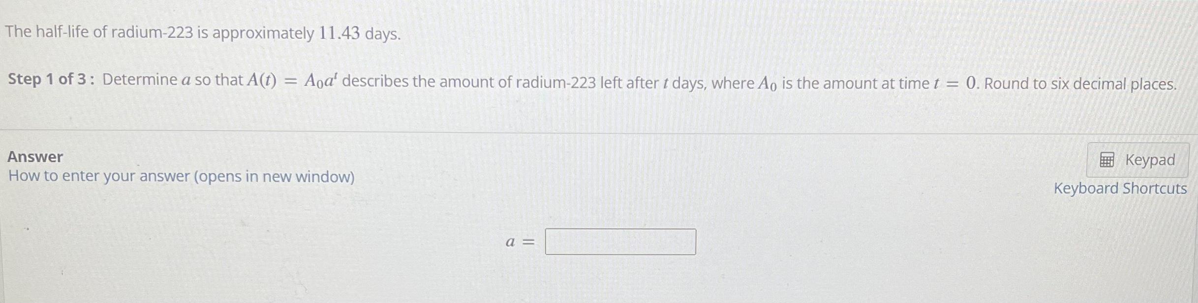 The half-life of radium-223 is approximately 11.43 days.
Step 1 of 3: Determine a so that A(t) = Aoa describes the amount of