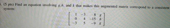 (5 pts) Find an equation involving g.h, and k that makes this augmented matrix correspond to a consistent system: -3 8 -15 h