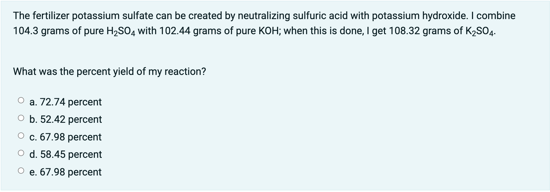 The fertilizer potassium sulfate can be created by neutralizing sulfuric acid with potassium hydroxide. I combine
104.3 grams